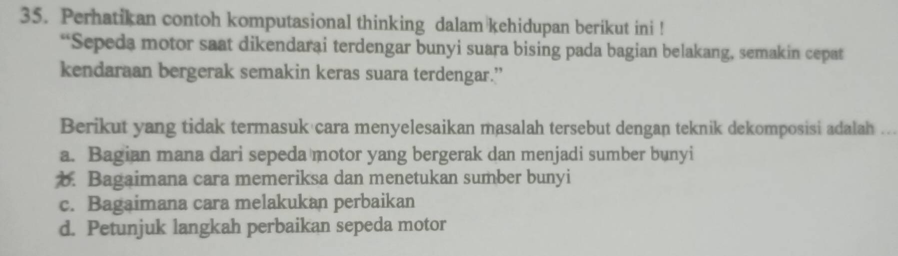 Perhatikan contoh komputasional thinking dalam kehidupan berikut ini !
“Sepeda motor saat dikendarai terdengar bunyi suara bising pada bagian belakang, semakin cepat
kendaraan bergerak semakin keras suara terdengar.”
Berikut yang tidak termasuk cara menyelesaikan masalah tersebut dengan teknik dekomposisi adalah .
a. Bagian mana dari sepeda motor yang bergerak dan menjadi sumber bunyi
b. Bagaimana cara memeriksa dan menetukan sumber bunyi
c. Bagaimana cara melakukan perbaikan
d. Petunjuk langkah perbaikan sepeda motor