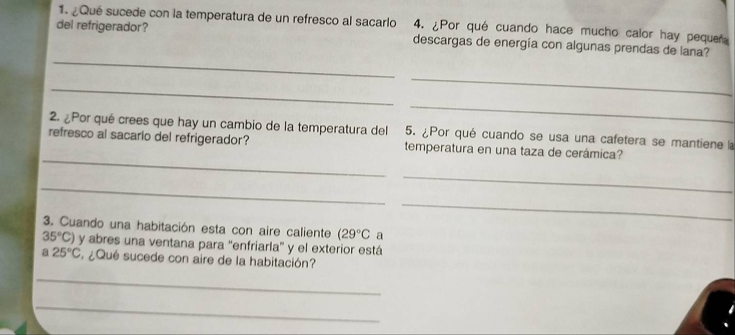 ¿Qué sucede con la temperatura de un refresco al sacarlo 4. ¿Por qué cuando hace mucho calor hay pequeñ 
del refrigerador? descargas de energía con algunas prendas de lana? 
_ 
_ 
_ 
_ 
2. ¿Por qué crees que hay un cambio de la temperatura del 5. ¿Por qué cuando se usa una cafetera se mantiene la 
_ 
refresco al sacarlo del refrigerador? temperatura en una taza de cerámica? 
_ 
_ 
_ 
3. Cuando una habitación esta con aire caliente (29°C a
35°C) y abres una ventana para “enfriarla” y el exterior está 
a 25°C ¿Qué sucede con aire de la habitación? 
_ 
_