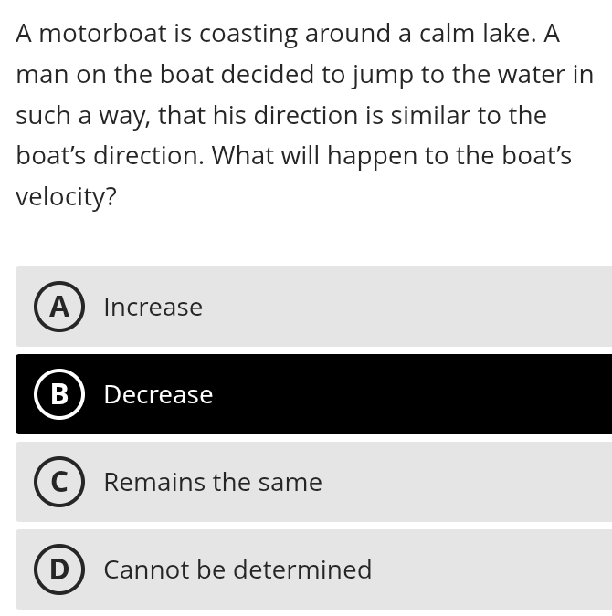 A motorboat is coasting around a calm lake. A
man on the boat decided to jump to the water in
such a way, that his direction is similar to the
boat’s direction. What will happen to the boat's
velocity?
AIncrease
Decrease
Remains the same
D Cannot be determined