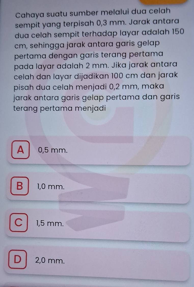 Cahaya suatu sumber melalui dua celah
sempit yang terpisah 0,3 mm. Jarak antara
dua celah sempit terhadap layar adalah 150
cm, sehingga jarak antara garis gelap
pertama dengan garis terɑng pertama
pada layar adalah 2 mm. Jika jarak antara
celah dan layar dijadikan 100 cm dan jarak
pisah dua celah menjadi 0,2 mm, maka
jarak antara garis gelap pertama dan garis .
terang pertama menjadi
A 0,5 mm.
B 1,0 mm.
C 1,5 mm.
D 2,0 mm.