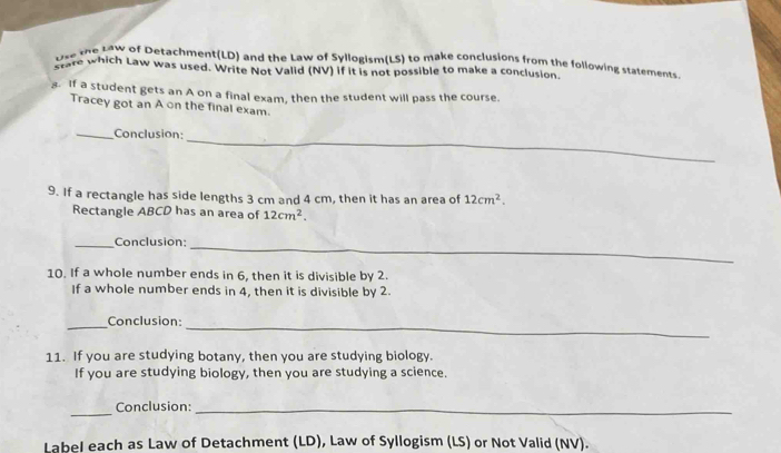 Use the Law of Detachment(LD) and the Law of Syllogism(LS) to make conclusions from the following statements 
stare which Law was used. Write Not Valid (NV) if it is not possible to make a conclusion. 
. If a student gets an A on a final exam, then the student will pass the course. 
Tracey got an A on the final exam. 
_ 
_Conclusion: 
9. If a rectangle has side lengths 3 cm and 4 cm, then it has an area of 12cm^2. 
Rectangle ABCD has an area of 12cm^2. 
_Conclusion:_ 
10. If a whole number ends in 6, then it is divisible by 2. 
If a whole number ends in 4, then it is divisible by 2. 
_ 
_Conclusion: 
11. If you are studying botany, then you are studying biology. 
If you are studying biology, then you are studying a science. 
_ 
Conclusion:_ 
Label each as Law of Detachment (LD), Law of Syllogism (LS) or Not Valid (NV).