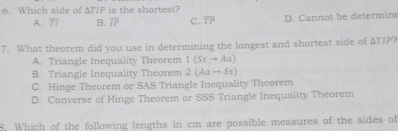 Which side of △ TIP is the shortest?
A. overline TI B. overline IP C. overline TP D. Cannot be determine
7. What theorem did you use in determining the longest and shortest side of △ TIP )
A. Triangle Inequality Theorem 1(Ssto Aa)
B. Triangle Inequality Theorem 2(Aato Ss)
C. Hinge Theorem or SAS Triangle Inequality Theorem
D. Converse of Hinge Theorem or SSS Triangle Inequality Theorem
8. Which of the following lengths in cm are possible measures of the sides of