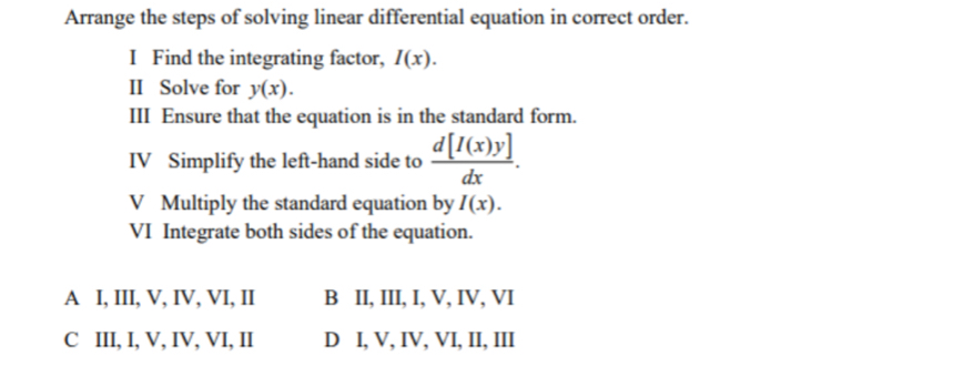 Arrange the steps of solving linear differential equation in correct order.
I Find the integrating factor, I(x). 
II Solve for y(x). 
III Ensure that the equation is in the standard form.
IV Simplify the left-hand side to  d[I(x)y]/dx . 
V Multiply the standard equation by I(x). 
VI Integrate both sides of the equation.
A I, III, V, IV, VI, II B II, III, I, V, IV, VI
C III, I, V, IV, VI, II D I, V, IV, VI, II, III