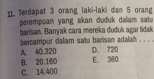 Terdapat 3 orang laki-laki dan 5 orang
perempuan yang akan duduk dalam satu
barisan. Banyak cara mereka duduk agar tidak
bercampur dalam satu barisan adalah . . . .
A. 40.320 D. 720
B. 20.160 E. 360
C. 14.400