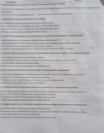 ALUMNOs(A):_ FECHA_
4. ¿Qué papel juega la educación sexual en la sexualidad responsable?
a) Ayuda a tomar decisiones informadas sobre la salud sexual y reproductiva b) No tiene impacto en la sexualidad
responsable
c) Es relevante solo en la adolescencia d) Solo se centra en evitar el embarazo
5. ¿Qué debe incluir una sexualided responsable?
a) La realización de prácticas sexuales sin conocer los resgos
b) El uso de métodos anticonceptivos y protección para prevenir ITS
c) La exclusión de la comunicación con la pareja sobre expectativas
d) Evitar cualquier tipo de conversación sabre el tema
6. ¿Cuál de las siguientes afirmaciones describe una actitud responsable frente a las ITS?
a) Solo las personas con sintomas necesitan hacerse pruebes de ITS
b) Las pruebas de ITS deben hacerse regularmente, especialmente si hay cambios de paraja
c) No es necesario hacerse pruebas si no se tienen sintomes
d) Las ITS no se pueden prevenir, por lo que no es importante hacer nada al respecto
7. ¿Cómo puede una persona ejercer una sexualidad responsable respecto a su salud emocional?
a) No establecer limites en las relaciones sexuales
b) Asegurarse de que las decisiones sexuales estén besadas en respeto y deseo mutuo
c) No considerar las emociones de la pareja
d) Evitar discutir sobre las expectativas o límites sexuales
8. ¿Por qué es importante el uso del condón en una sexualidad responsable?
a) Para evitar la tranamisión de infecciones de transmisión sexual (ITS) y embarazos no deseados
b) Porque es una forma más barata de evitar un embarazo
c) Porque no tiene nirgún impacto en la protección contra enfermedades
d) Porque es una práctica común, pero innecesaria
9. ¿Cómo influye la comunicación abierta con la pareja en la sexualidad responsable?
a) Permite que ambos individuos expresen sus deseos, expectativas y límites de manera respetuosa
b) La comunicación no es importante en las relaciones sexuales
c) Facilita que uno de los dos imponga sus deseos sobre el otro
d) Hace que la pareja se sienta incómoda y no sea efectiva
10. ¿Qué se debe hacer sí se tienen dudas sobre la sexualidad o los métodos anticonceptivos?
a) No hacer nada y esperar a que se resuelvan por sí solas
b) Consultar con un profesional de la salud o un educador sexual para recibir información confiable
c) Creer en mitos o información no verificada
d) Dejar que la pereja tome todas las decisiones sin involucrarse