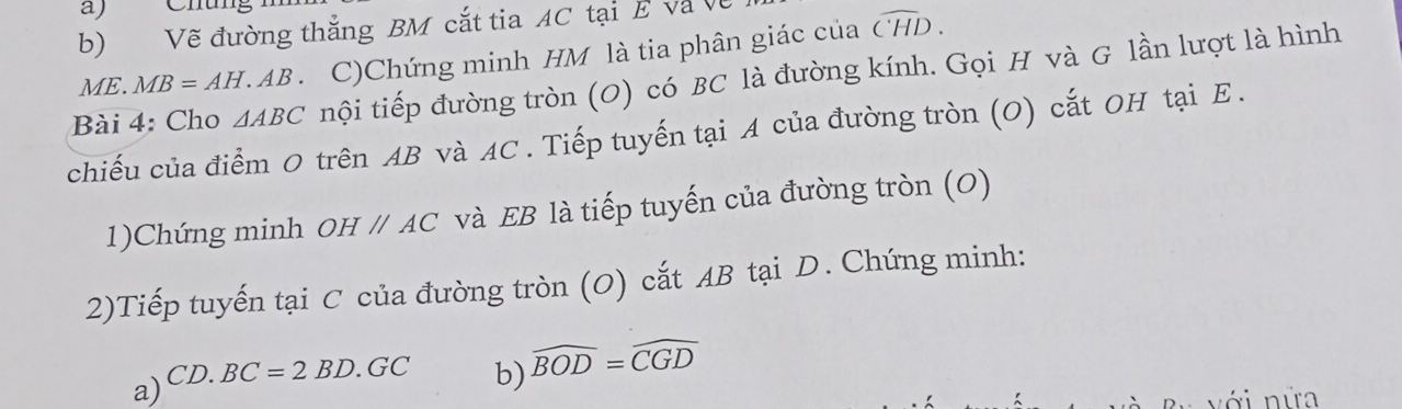 Chung 
b) Vẽ đường thắng BM cắt tia AC tại E và Về
ME. MB=AH.AB 、 C)Chứng minh HM là tia phân giác của widehat CHD. 
Bài 4: Cho △ ABC nội tiếp đường tròn (O) có BC là đường kính. Gọi H và G lần lượt là hình 
chiếu của điểm O trên AB và AC. Tiếp tuyến tại A của đường tròn (O) cắt OH tại E. 
1)Chứng minh OHparallel AC và EB là tiếp tuyến của đường tròn (O) 
2)Tiếp tuyến tại C của đường tròn (O) cắt AB tại D. Chứng minh: 
a) CD.BC=2BD.GC
b) widehat BOD=widehat CGD
với nữa