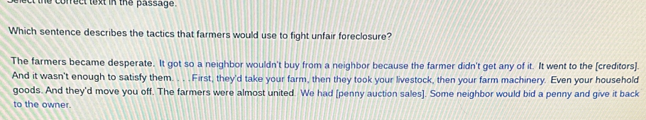 the correct text in the passage .
Which sentence describes the tactics that farmers would use to fight unfair foreclosure?
The farmers became desperate. It got so a neighbor wouldn't buy from a neighbor because the farmer didn't get any of it. It went to the [creditors].
And it wasn't enough to satisfy them. . . . First, they'd take your farm, then they took your livestock, then your farm machinery. Even your household
goods. And they'd move you off. The farmers were almost united. We had [penny auction sales]. Some neighbor would bid a penny and give it back
to the owner.