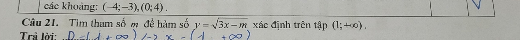 các khoảng: (-4;-3), (0;4). 
Câu 21. Tìm tham số m để hàm số y=sqrt(3x-m) xác định trên 1 ap (1;+∈fty ). 
Trả lời: