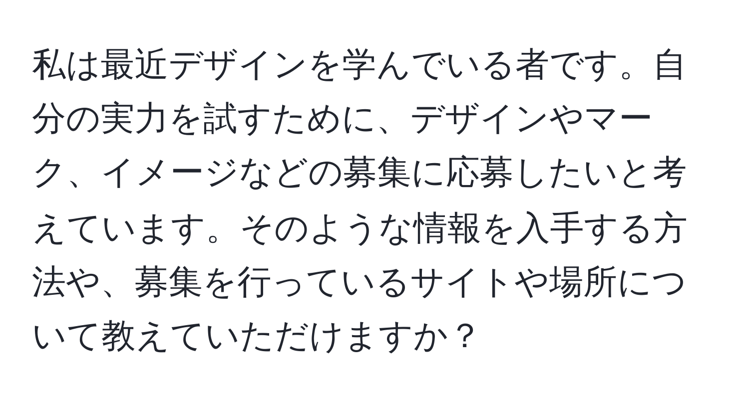 私は最近デザインを学んでいる者です。自分の実力を試すために、デザインやマーク、イメージなどの募集に応募したいと考えています。そのような情報を入手する方法や、募集を行っているサイトや場所について教えていただけますか？