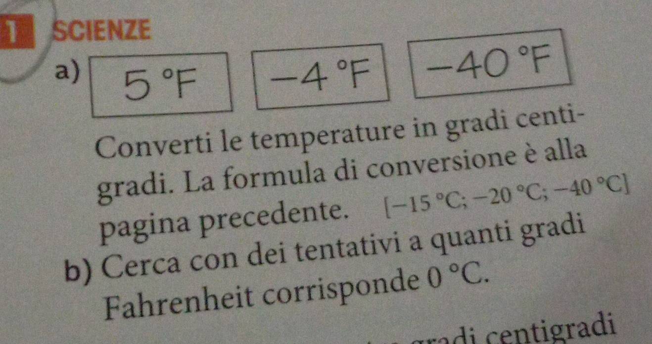 SCIENZE 
a) 5°F -4°F
-40°F
Converti le temperature in gradi centi- 
gradi. La formula di conversione è alla 
pagina precedente. [-15°C;-20°C;-40°C]
b) Cerca con dei tentativi a quanti gradi 
Fahrenheit corrisponde 0°C. 
radi centigradi