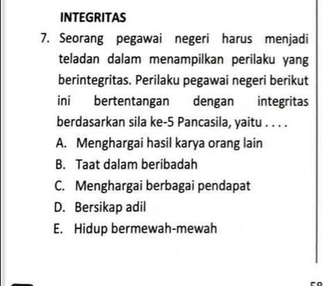 INTEGRITAS
7. Seorang pegawai negeri harus menjadi
teladan dalam menampilkan perilaku yang
berintegritas. Perilaku pegawai negeri berikut
ini bertentangan dengan integritas
berdasarkan sila ke- 5 Pancasila, yaitu . . . .
A. Menghargai hasil karya orang lain
B. Taat dalam beribadah
C. Menghargai berbagai pendapat
D. Bersikap adil
E. Hidup bermewah-mewah
a