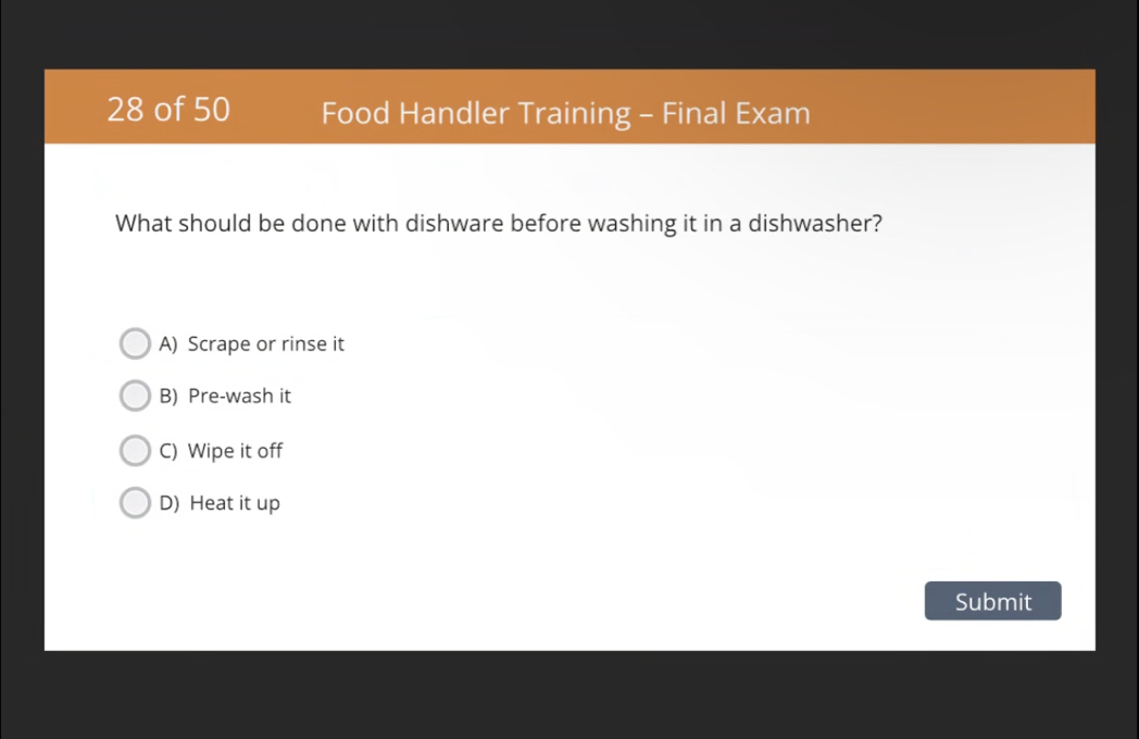 of 50 Food Handler Training - Final Exam
What should be done with dishware before washing it in a dishwasher?
A) Scrape or rinse it
B) Pre-wash it
C) Wipe it off
D) Heat it up
Submit