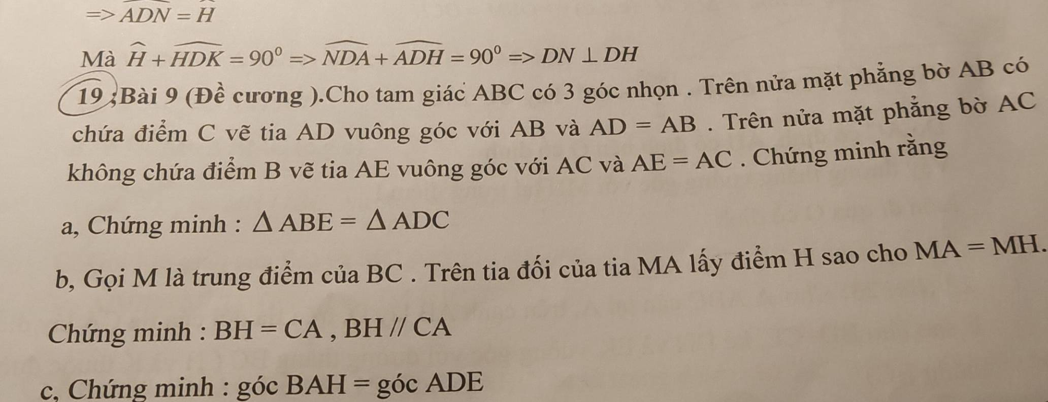 Rightarrow ADN=H
Mà widehat H+widehat HDK=90°=>widehat NDA+widehat ADH=90°=>DN⊥ DH
19 ;Bài 9 (Đề cương ).Cho tam giác ABC có 3 góc nhọn . Trên nửa mặt phẳng bờ AB có 
chứa điểm C vẽ tia AD vuông góc với AB và AD=AB. Trên nửa mặt phẳng bờ AC
không chứa điểm B vẽ tia AE vuông góc với AC và AE=AC. Chứng minh rằng 
a, Chứng minh : △ ABE=△ ADC
b, Gọi M là trung điểm của BC. Trên tia đối của tia MA lấy điểm H sao cho MA=MH. 
* Chứng minh : BH=CA, BH//CA
c, Chứng minh : góc BAH=gocADE