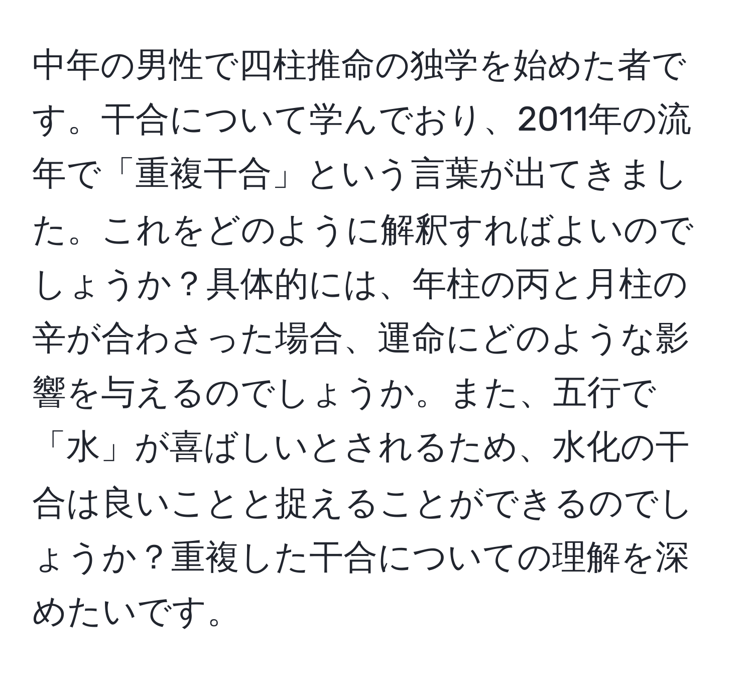 中年の男性で四柱推命の独学を始めた者です。干合について学んでおり、2011年の流年で「重複干合」という言葉が出てきました。これをどのように解釈すればよいのでしょうか？具体的には、年柱の丙と月柱の辛が合わさった場合、運命にどのような影響を与えるのでしょうか。また、五行で「水」が喜ばしいとされるため、水化の干合は良いことと捉えることができるのでしょうか？重複した干合についての理解を深めたいです。