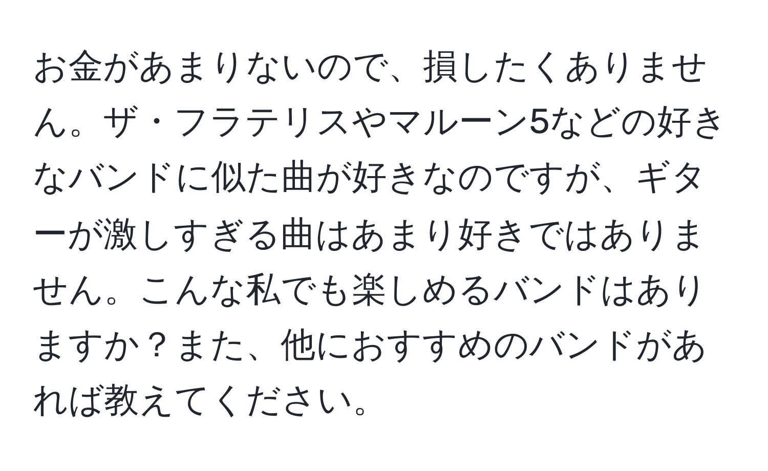 お金があまりないので、損したくありません。ザ・フラテリスやマルーン5などの好きなバンドに似た曲が好きなのですが、ギターが激しすぎる曲はあまり好きではありません。こんな私でも楽しめるバンドはありますか？また、他におすすめのバンドがあれば教えてください。