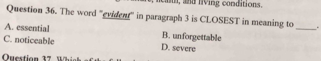 lcaith, and living conditions.
Question 36. The word "evident" in paragraph 3 is CLOSEST in meaning to _.
A. essential B. unforgettable
C. noticeable D. severe
Ouestion 37 W hi