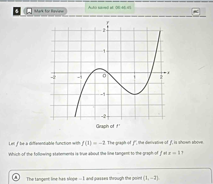 Auto saved at: 06:46:45 
6 Mark for Review
ABC
Graph of f'
Let f be a differentiable function with f(1)=-2. The graph of f' the derivative of f, is shown above.
Which of the following statements is true about the line tangent to the graph of fat x=1 ?
A The tangent line has slope —1 and passes through the point (1,-2).