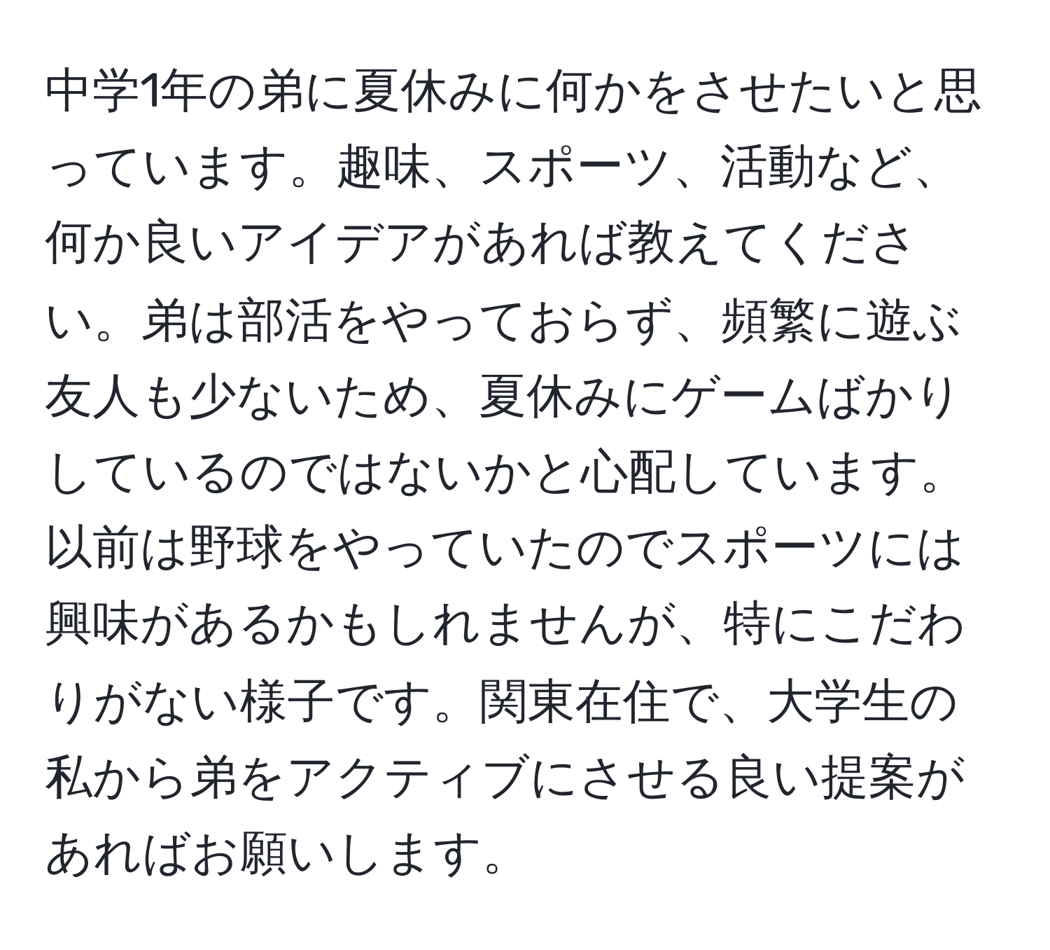 中学1年の弟に夏休みに何かをさせたいと思っています。趣味、スポーツ、活動など、何か良いアイデアがあれば教えてください。弟は部活をやっておらず、頻繁に遊ぶ友人も少ないため、夏休みにゲームばかりしているのではないかと心配しています。以前は野球をやっていたのでスポーツには興味があるかもしれませんが、特にこだわりがない様子です。関東在住で、大学生の私から弟をアクティブにさせる良い提案があればお願いします。