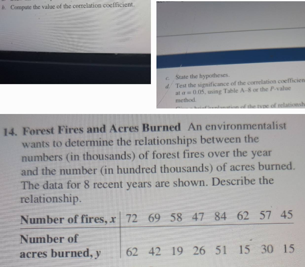 Compute the value of the correlation coefficient. 
c. State the hypotheses. 
d./ Test the significance of the correlation coefficien 
at alpha =0.05 , using Table A--8 or the P -value 
method. 
iplanation of the type of relationsh 
14. Forest Fires and Acres Burned An environmentalist 
wants to determine the relationships between the 
numbers (in thousands) of forest fires over the year
and the number (in hundred thousands) of acres burned. 
The data for 8 recent years are shown. Describe the 
relationship.