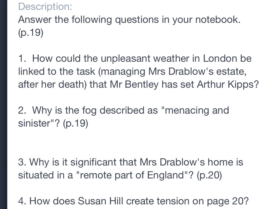 Description: 
Answer the following questions in your notebook. 
(p.19) 
1. How could the unpleasant weather in London be 
linked to the task (managing Mrs Drablow's estate, 
after her death) that Mr Bentley has set Arthur Kipps? 
2. Why is the fog described as "menacing and 
sinister"? (p.19) 
3. Why is it significant that Mrs Drablow's home is 
situated in a "remote part of England"? (p.20) 
4. How does Susan Hill create tension on page 20?