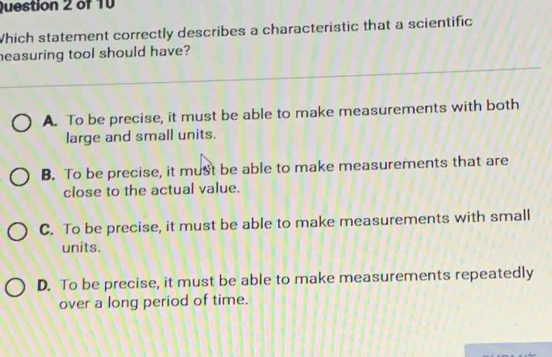 Which statement correctly describes a characteristic that a scientific
easuring tool should have?
A. To be precise, it must be able to make measurements with both
large and small units.
B. To be precise, it must be able to make measurements that are
close to the actual value.
C. To be precise, it must be able to make measurements with small
units.
D. To be precise, it must be able to make measurements repeatedly
over a long period of time.