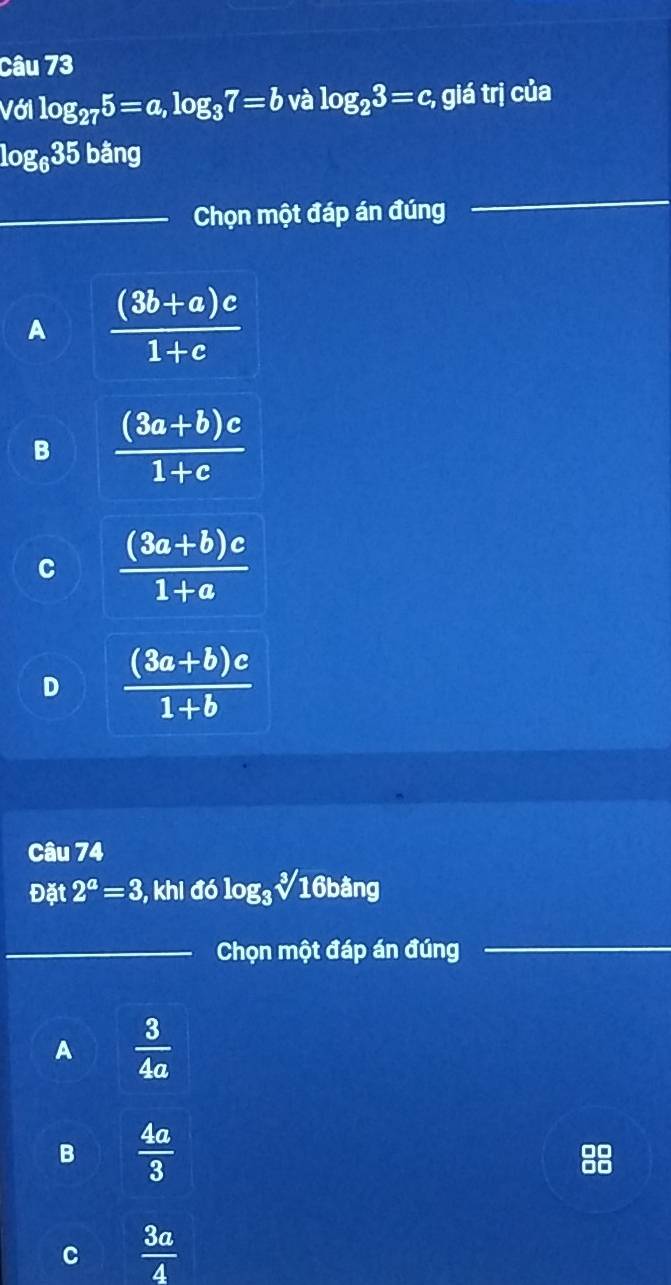 Với log _275=a, log _37=b và log _23=c, giá trị của
log _635 bằng
_Chọn một đáp án đúng
_
A  ((3b+a)c)/1+c 
B  ((3a+b)c)/1+c 
C  ((3a+b)c)/1+a 
D  ((3a+b)c)/1+b 
Câu 74
Đặt 2^a=3 , khi 66log _3sqrt[3](16b)ang
_Chọn một đáp án đúng_
A  3/4a 
B  4a/3 
C  3a/4 