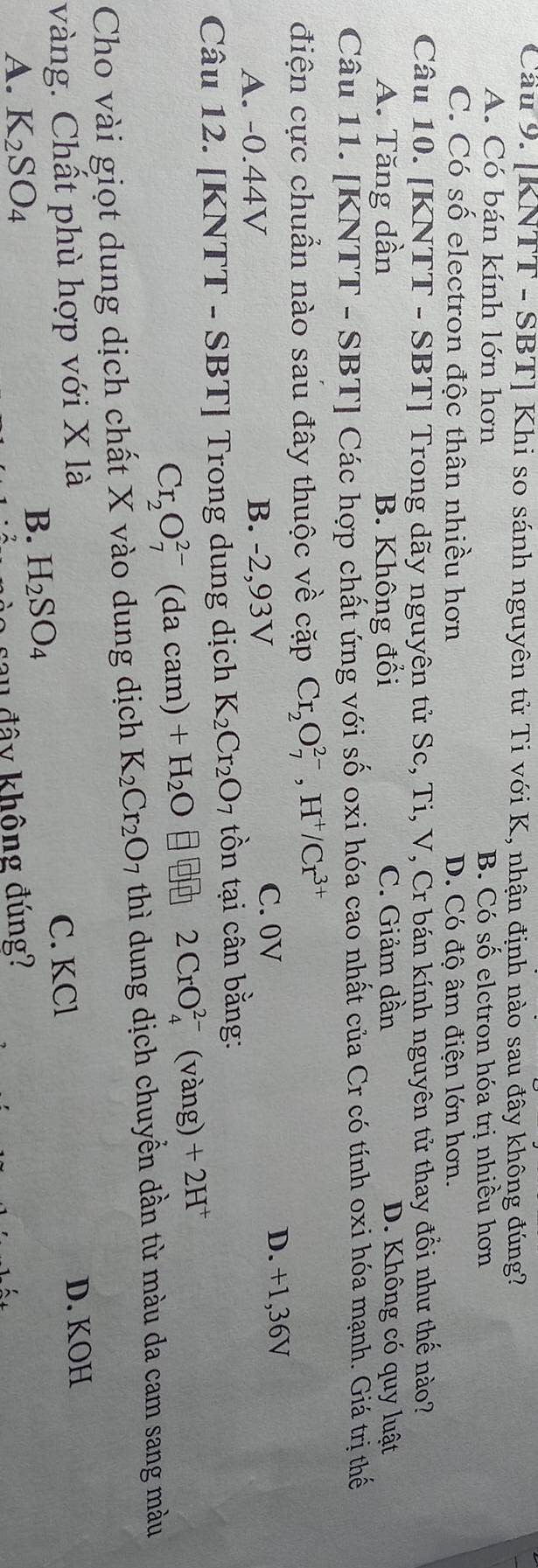 Cầu 9. [KNTT - SBT] Khi so sánh nguyên tử Ti với K, nhận định nào sau đây không đúng?
A. Có bán kính lớn hơn B. Có số elctron hóa trị nhiều hơn
C. Có số electron độc thân nhiều hơn D. Có độ âm điện lớn hơn.
Câu 10. [KNTT - SBT] Trong dãy nguyên tử Sc, Ti, V, Cr bán kính nguyên tử thay đồi như thế nào?
A. Tăng dần B. Không đổi C. Giảm dần D. Không có quy luật
Câu 11. [KNTT - SBT] Các hợp chất ứng với số oxi hóa cao nhất của Cr có tính oxi hóa mạnh. Giá trị thế
điện cực chuẩn nào sau đây thuộc về cặp Cr_2O_7^((2-), H^+)/Cr^(3+)
A. -0.44V B. -2,93V
C. 0V D. +1,36V
Câu 12. [KNTT - SBT] Trong dung dịch K_2Cr_2O_7 tồn tại cân bằng:
Cr_2O_7^((2-)(dacar n) +H_2)O 2CrO_4^((2-) (vàng) +2H^+)
Cho vài giọt dung dịch chất X vào dung dịch K_2Cr_2O 7 thì dung dịch chuyển dần từ màu da cam sang màu
vàng. Chất phù hợp với X là
C. KCl D. KOH
B. H_2SO_4
A. K_2SO_4 u đây không đúng?