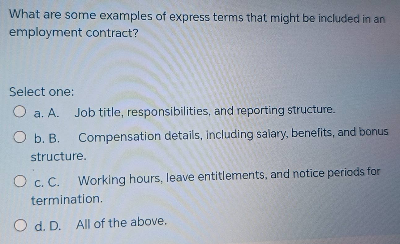 What are some examples of express terms that might be included in an
employment contract?
Select one:
a. A. Job title, responsibilities, and reporting structure.
b. B. Compensation details, including salary, benefits, and bonus
structure.
c. C. Working hours, leave entitlements, and notice periods for
termination.
d. D. All of the above.