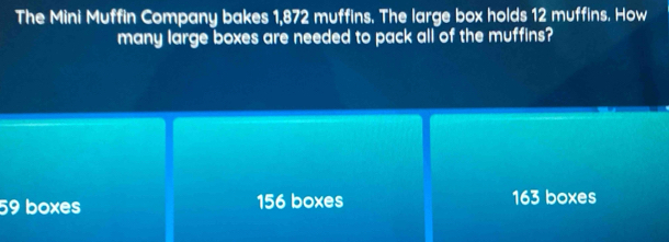 The Mini Muffin Company bakes 1,872 muffins. The large box holds 12 muffins. How
many large boxes are needed to pack all of the muffins?
59 boxes 156 boxes 163 boxes