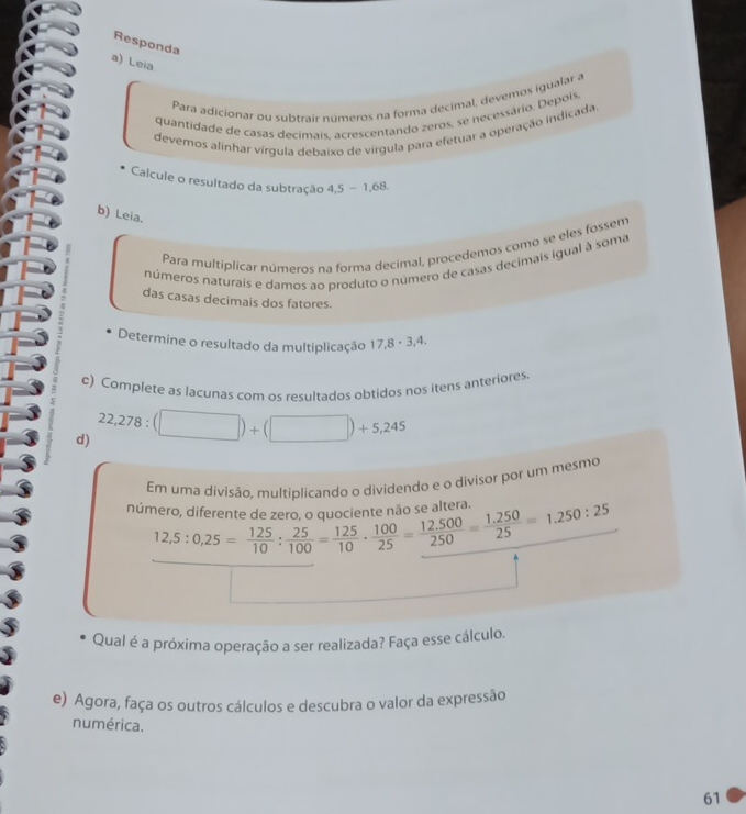 Responda 
a) Leia 
Para adicionar ou subtrair números na forma decimal, devemos igualar a 
quantidade de casas decimais, acrescentando zeros, se necessário. Depois 
devemos alinhar vírgula debaixo de vírgula para efetuar a operação indicada 
Calcule o resultado da subtração 4,5-1,68. 
b) Leia. 
Para multiplicar números na forma decimal, procedemos como se eles fossem 
números naturais e damos ao produto o número de casas decimais igual à soma 
das casas decimais dos fatores. 
Determine o resultado da multiplicação 17,8· 3,4. 
c) Complete as lacunas com os resultados obtidos nos itens anteriores 
d) 22,278:(□ )+(□ )+5,245
Em uma divisão, multiplicando o dividendo e o divisor por um mesmo 
número, diferente de zero, o quo 12,5:0,25= 125/10 : 25/100 = 125/10 ·  100/25 = (12.500)/250 = (1.250)/25 =1.250:25
Qual é a próxima operação a ser realizada? Faça esse cálculo. 
e) Agora, faça os outros cálculos e descubra o valor da expressão 
numérica. 
61