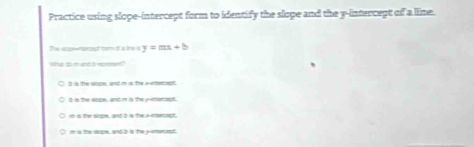 Practice using slope-intercept form to identify the slope and the y-intercept of a line.
The scpe-necept tem of a lihe is y=mx+b
shg to n upd a epesent"
is is the slope, and m is the a-ntercept
i is the siope, and m is the e-mercect,
in is the sope, and I is the a-ientercapt.
C m is the siope, and s is the y -stercept.