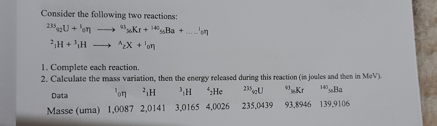 Consider the following two reactions:
^235_92U+^1_0eta to^(93)_36Kr+^140_56Ba+....^1_0eta^2_1H+^3_1Hto^(wedge)_ZX+^1_0eta
1. Complete each reaction. 
2. Calculate the mass variation, then the energy released during this reaction (in joules and then in MeV). 
Data 'on ²1H ³₁H 2H 23592U 93 36Kr 14056Ba
Masse (uma) 1,0087 2,0141 3,0165 4,0026 235,0439 93,8946 139,9106