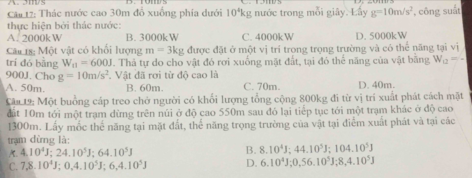 A. 3m/s
Câu 17: Thác nước cao 30m đồ xuống phía dưới 10^4kg nước trong mỗi giây. Lấy g=10m/s^2 , công suất
thực hiện bởi thác nước:
A. 2000kW B. 3000kW C. 4000kW D. 5000kW
Câu 18: Một vật có khổi lượng m=3kg được đặt ở một vị trí trong trọng trường và có thể năng tại vị
trí đó bằng W_11=600J. Thả tự do cho vật đó rơi xuống mặt đất, tại đó thế năng của vật bằng W_12=-
900J. Cho g=10m/s^2. Vật đã rơi từ độ cao là
A. 50m. B. 60m. C. 70m. D. 40m.
Cậu 12: Một buồng cáp treo chở người có khối lượng tổng cộng 800kg đi từ vị trí xuất phát cách mặt
đất 10m tới một trạm dừng trên núi ở độ cao 550m sau đó lại tiếp tục tới một trạm khác ở độ cao
1300m. Lấy mốc thế năng tại mặt đất, thế năng trọng trường của vật tại điểm xuất phát và tại các
trạm dừng là:
A. 4.10^4J; 24.10^5J; 64.10^5J
B. 8.10^4J; 44.10^5J; 104.10^5J
C. 7, 8.10^4J; 0, 4.10^5J; 6, 4.10^5J D. 6.10^4J; 0, 56.10^5J; 8, 4.10^5J