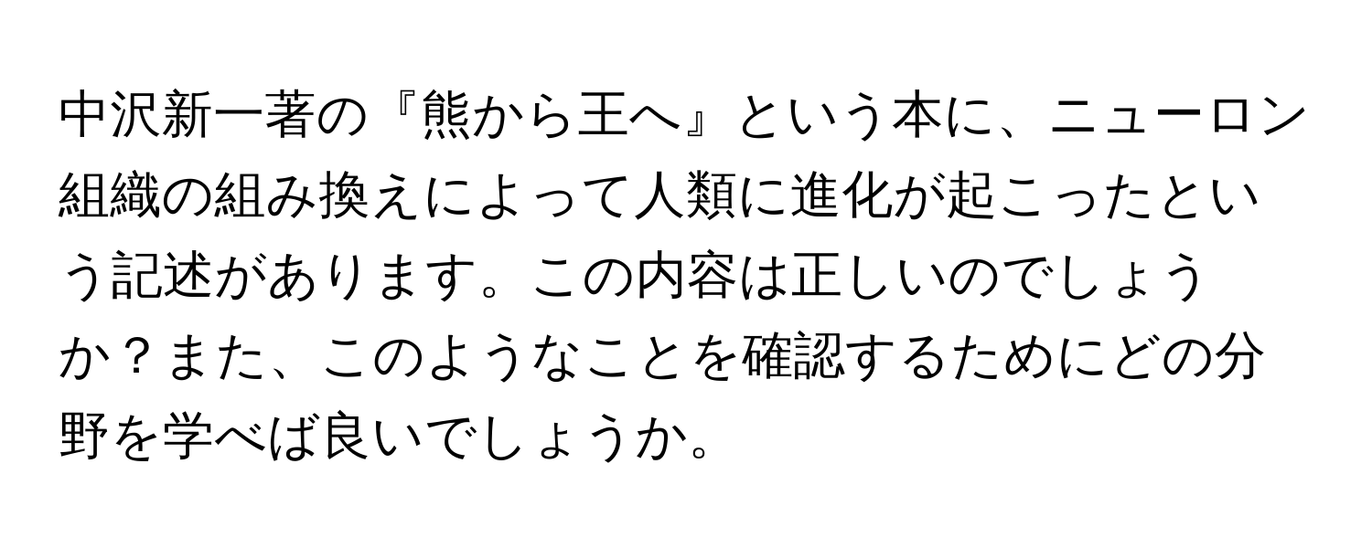 中沢新一著の『熊から王へ』という本に、ニューロン組織の組み換えによって人類に進化が起こったという記述があります。この内容は正しいのでしょうか？また、このようなことを確認するためにどの分野を学べば良いでしょうか。