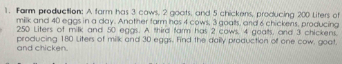 Farm production: A farm has 3 cows. 2 goats, and 5 chickens, producing 200 Liters of 
milk and 40 eggs in a day. Another farm has 4 cows, 3 goats, and 6 chickens, producing
250 Liters of milk and 50 eggs. A third farm has 2 cows, 4 goats, and 3 chickens, 
producing 180 Liters of milk and 30 eggs. Find the daily production of one cow, goat, 
and chicken.