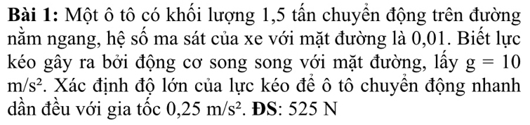 Một ô tô có khối lượng 1,5 tấn chuyển động trên đường 
nằm ngang, hệ số ma sát của xe với mặt đường là 0,01. Biết lực 
kéo gây ra bởi động cơ song song với mặt đường, lấy g=10
m/s^2. Xác định độ lớn của lực kéo để ô tô chuyên động nhanh 
dần đều với gia tốc 0,25m/s^2. ĐS: 525 N