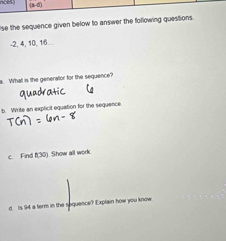 se the sequence given below to answer the following questio
-2, 4, 10, 16... 
a. What is the generator for the sequence? 
b. Write an explicit equation for the sequence. 
c. Find t(30) Show all work. 
d. Is 94 a term in the sequence? Explain how you know.