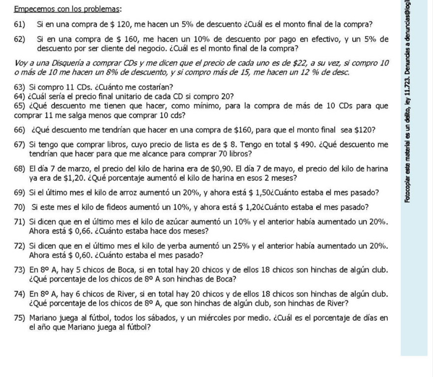 Empecemos con los problemas:
61) Si en una compra de $ 120, me hacen un 5% de descuento ¿Cuál es el monto final de la compra?
62) Si en una compra de $ 160, me hacen un 10% de descuento por pago en efectivo, y un 5% de
descuento por ser cliente del negocio. ¿Cuál es el monto final de la compra?
Voy a una Disquería a comprar CDs y me dicen que el precio de cada uno es de $22, a su vez, si compro 10
o más de 10 me hacen un 8% de descuento, y si compro más de 15, me hacen un 12 % de desc.
63) Si compro 11 CDs. ¿Cuánto me costanan?
64) ¿Cuál sería el precio final unitario de cada CD si compro 20?
65) ¿Qué descuento me tienen que hacer, como mínimo, para la compra de más de 10 CDs para que
comprar 11 me salga menos que comprar 10 cds?
66) ¿Qué descuento me tendrían que hacer en una compra de $160, para que el monto final sea $120?
67) Si tengo que comprar libros, cuyo precio de lista es de $ 8. Tengo en total $ 490. ¿Qué descuento me
tendrían que hacer para que me alcance para comprar 70 libros?
68) El día 7 de marzo, el precio del kilo de harina era de $0,90. El día 7 de mayo, el precio del kilo de harina
ya era de $1,20. ¿Qué porcentaje aumentó el kilo de harina en esos 2 meses?
69) Si el último mes el kilo de arroz aumentó un 20%, y ahora está $ 1,50¿Cuánto estaba el mes pasado?
70) Si este mes el kilo de fideos aumentó un 10%, y ahora está $ 1,20¿Cuánto estaba el mes pasado?
71) Si dicen que en el último mes el kilo de azúcar aumentó un 10% y el anterior había aumentado un 20%.
Ahora está $ 0,66. ¿Cuánto estaba hace dos meses?
72) Si dicen que en el último mes el kilo de yerba aumentó un 25% y el anterior había aumentado un 20%.
Ahora está $ 0,60. ¿Cuánto estaba el mes pasado?
73) En 8° A A, hay 5 chicos de Boca, si en total hay 20 chicos y de ellos 18 chicos son hinchas de algún club.
¿Qué porcentaje de los chicos de 8° A son hinchas de Boca?
74) En 8°A A, hay 6 chicos de River, si en total hay 20 chicos y de ellos 18 chicos son hinchas de algún club.
¿Qué porcentaje de los chicos de 8°A A, que son hinchas de algún club, son hinchas de River?
75) Mariano juega al fútbol, todos los sábados, y un miércoles por medio. ¿Cuál es el porcentaje de días en
el año que Mariano juega al fútbol?