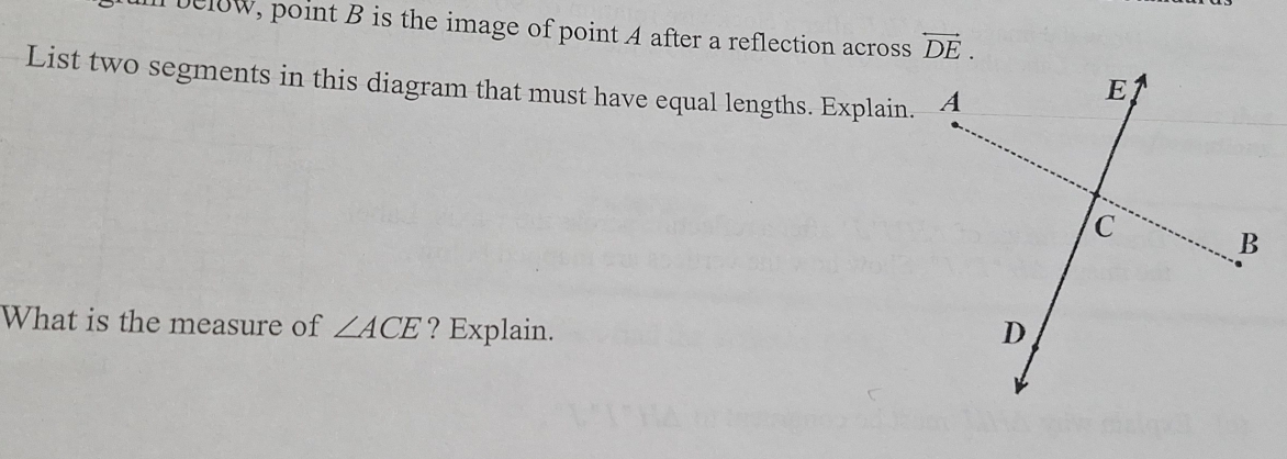 below, point B is the image of point A after a reflection across overleftrightarrow DE. 
List two segments in this diagram that must have equal lengths. Explain. 
What is the measure of ∠ ACE ? Explain.