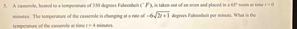 A casserole, heated to a temperature of 350 degrees Fahrenheit (^circ F) , is taken out of an oven and placed in a 65° room at time t=0
minutes. The temperature of the casserole is changing at a rate of -6sqrt(2t+1) degrees Fahrenheit per minute. What is the 
temperature of the casserole at time t=4 minutes.