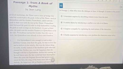 Passage 1: from A Book of
Myths 12
by Jean Lang In Passage 2, what effect does the dialogue in lines 14 through 25 create in the poem?
In Greek mythology, the Titans were a race of beings that ④ It increases surprise by describing related events from the past.
ruled the world before the gods. A few of the Titans, such as
Epimetheus and his brother Prometheus, sided with the
gods in their war with the rest of the Titans. Prometheus It creates drama by introducing a conflict over who is to blame.
later betrayed the gods in order to help humankind, leading
the gods to seek revenge on the brothers. As part of their
plan, the gods sent the maiden Pandora to Epimetheus to be It inspires sympathy by explaining the motivations of the characters.
his wife. Prometheus warned his brother that this was a ⑥ It builds suspense by introducing a new peoblem the characters must solve.
trick, but Epimetheus was already in love with Pandora.
1 For Epimetheus it was enough to look at this
peerless wuman, sent from the gods, for him to love her
and to believe in her utterly. She was the fairest thing
on earth, worthy indeed of the deathless gods who had
created her. Perfect, too, was the happiness that she
beought with her to Epimetheus. Before her coming, as
he well knsew now, the fair world had been incomplete.
Since she came the fragrant flowers had grown more
sweet for him, the song of the birds more full of
melody. He found new life in Pandora and marvelted