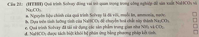 (HTHH) Quá trình Solvay đóng vai trò quan trọng trong công nghiệp đề sản xuất NaHọ CO 3 và
Na_2CO_3.
a. Nguyên liệu chính của quá trình Solvay là đá vôi, muối ăn, ammonia, nước.
b. Dựa trên tính lưỡng tính của NaHCO_3 để chuyển hoá chất này thành Na_2CO_3.
c. Quá trình Solvay đã tái sử dụng các sản phầm trung gian như NH_3 và CO_2.
d. NaHCO3 được tách biệt khỏi hệ phản ứng bằng phương pháp kết tinh.