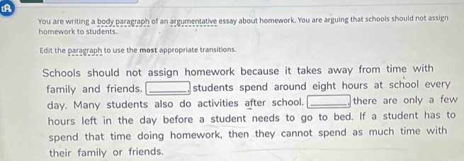 A 
You are writing a body paragraph of an argumentative essay about homework. You are arguing that schools should not assign 
homework to students. 
Edit the paragraph to use the most appropriate transitions. 
Schools should not assign homework because it takes away from time with 
family and friends. I_ . students spend around eight hours at school every
day. Many students also do activities after school. _there are only a few
hours left in the day before a student needs to go to bed. If a student has to 
spend that time doing homework, then they cannot spend as much time with 
their family or friends.