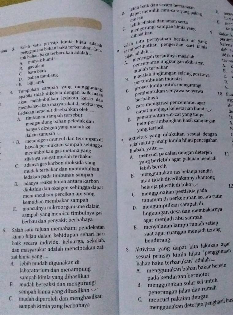 lebih baik dan secara bersamaan
dapat memilih cara-cara yang paling
D. mény
murah
har
E lebih efisien dan aman serta E. mem
mengurangi sampah kimia yang ke d
dihasilkan 9. Bahan k
pertim
ɨijau 3. Salah satu prinsip kimia hijau adalah  Salah satu pernyataan berikut ini yang
karena
penggunaan bahan baku terbarukan. Con memperlihatkan pengertian dari kimia
hijau adalah ....
dah te
oh bahan baku terbarukan adalah ....
A. mencegah terjadinya masalah
tidak
B. gas alam A. minyak bumi
terma
pencemaran lingkungan akibat zat
mudah terbakar
A. k
C. batu bara B. t C.
B. masalah lingkungan seiring pesatnya
E. biji jarak D. bahan tambang
pertumbuhan industri
D.
4. Tumpukan sampah yang menggunung. C. proses kimia untuk mengurangi E.
apabila tidak dikelola dengan baík maka pembentukan senyawa-senyawa
10. Bah
akan menimbulkan ledakan keras dan
berbahaya
membahayakan masyarakat di sekitarnya. D. cara mengatasi pencemaran agar asp
Ledakan tersebut disebabkan oleh ....
du
A. timbunan sampah tersebut dapat menjaga kelestarian bumi de
mengandung bahan peledak dan E. pemanfaatan zat-zat yang tanpa la
mempertimbangkan hasil sampingan A.
banyak oksigen yang masuk ke
yang terjadi
B
dalam sampah
B. metanogen muncul dan tersimpan di 7. Aktivitas yang dilakukan sesuai dengan C
bawah permukaan sampah sehingga salah satu prinsip kimia hijau pencegahan
menimbulkan gas metana yang
limbah, yaitu ....
sifatnya sangat mudah terbakar A. mencuci pakaian dengan deterjen 11.
C. adanya gas karbon dioksida yang yang berlebih agar pakaian menjadi
mudah terbakar dan menimbulkan
lebih bersih
ledakan pada timbunan sampah
D. adanya reaksi kimia antara karbon B. menggunakan tas belanja sendiri
atau tidak disediakannya kantong
dioksida dan oksigen sehingga dapat
belanja plastik di toko
12
memunculkan percikan api yang
C. menggunakan pestisida pada
kemudian membakar sampah
tanaman di perkebunan secara rutin
E. munculnya mikroorganisme dalam
sampah yang memicu timbulnya gas D. mengumpulkan sampah di
língkungan desa dan membakarnya
berbau dan penyakit berbahaya
agar menjadi abu sampah
5. Salah satu tujuan memahami pendekatan E. menyalakan lampu rumah setiap
kimia hijau dalam kehidupan sehari hari
saat agar ruangan menjadi terang
baik secara individu, keluarga, sekolah, benderang
dan masyarakat adalah menciptakan zat- 8. Aktivitas yang dapat kita lakukan agar
zat kimia yang ....
A. lebih mudah digunakan di sesuai prinsip kimia hijau “penggunaan
bahan baku terbarukan” adalah ....
laboratorium dan menampung
sampah kimia yang dihasilkan A. menggunakan bahan bakar bensin
pada kendaraan bermotor
B. mudah bereaksi dan mengurangi
B. menggunakan solar sel untuk
sampah kimia yang dihasilkan
penerangan jalan dan rumah
C. mudah diperoleh dan menghasilkan
C. mencuci pakaian dengan
sampah kimia yang berbahaya
menggunakan deterjen penghasil bus