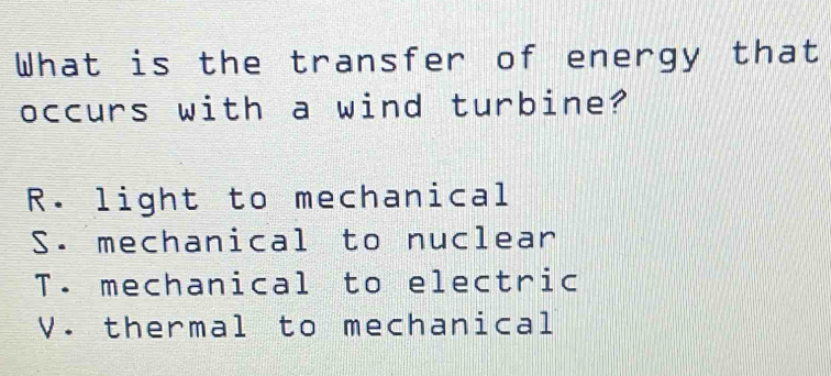 What is the transfer of energy that
occurs with a wind turbine?
R. light to mechanical
S. mechanical to nuclear
T. mechanical to electric
V. thermal to mechanical