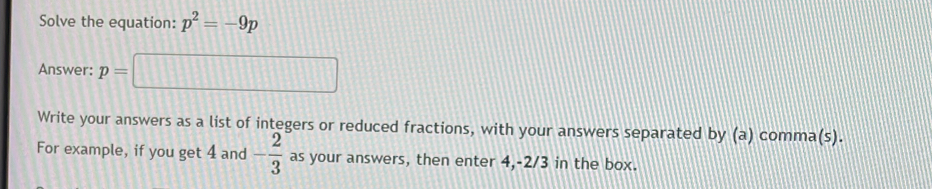 Solve the equation: p^2=-9p
Answer: p=□
Write your answers as a list of integers or reduced fractions, with your answers separated by (a) comma(s). 
For example, if you get 4 and - 2/3  as your answers, then enter 4, -2/3 in the box.