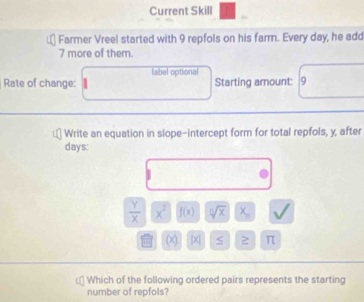 Current Skill 
Farmer Vreel started with 9 repfols on his farm. Every day, he add
7 more of them. 
label optional 
Rate of change: Starting amount: 9
Write an equation in slope-intercept form for total repfols, y, after
days :
 Y/X  x^2 f(x) sqrt[n](x) X_n B
1 (X). ]X| S π
Which of the following ordered pairs represents the starting 
number of repfols?