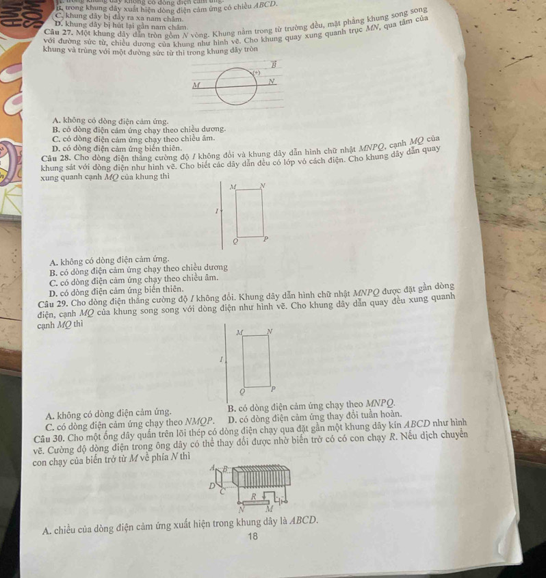 ng đay không có dóng điện can  đ
B. trong khung đây xuất hiện đòng diện cảm ứng có chiều ABCD.
C. khung dây bị đầy ra xa nam châm
Câu 27. Một khung dây dẫn tròn gồm N vòng. Khung nằm trong từ trường đều, mặt phẳng khung song song
D. khung dây bị hút lại gần nam châm.
với đường sức từ, chiều dương của khung như hình vẽ. Cho khung quay xung quanh trục MN, qua tâm của
khung và trùng với một đường sức từ thi trong khung dây tròn
A. không có dòng điện cảm ứng.
B. có dòng điện cảm ứng chạy theo chiều dương.
C. có dòng điện cảm ứng chạy theo chiều âm.
D. có dòng điện cảm ứng biến thiên.
Câu 28. Chơ dòng điện thắng cường độ / không đổi và khung dây dẫn hình chữ nhật MNPQ, cạnh MQ của
khung sát với dòng điện như hình vẽ. Chơ biết các dây dẫn đều có lớp vỏ cách điện. Cho khung dây dẫn quay
xung quanh cạnh MQ của khung thì
A. không có dòng điện cảm ứng.
B. có dòng điện cảm ứng chạy theo chiều dương
C. có dòng điện cảm ứng chạy theo chiều âm.
D. có dòng điện cảm ứng biển thiên.
Câu 29. Cho dòng điện thẳng cường độ / không đổi. Khung dây dẫn hình chữ nhật MNPQ được đặt gần dòng
điện, cạnh MQ của khung song song với dòng điện như hình vẽ. Cho khung dây dẫn quay đều xung quanh
cạnh MQ thì
M N
1
P
A. không có dòng điện cảm ứng. B. có dòng điện cảm ứng chạy theo MNPQ.
C. có dòng điện cảm ứng chạy theo NMQP. D. có dòng điện cảm ứng thay đổi tuần hoàn.
Câu 30. Cho một ổng dây quần trên lõi thép có dòng điện chạy qua đặt gần một khung dây kín ABCD như hình
vẽ. Cường độ dòng điện trong ông dây có thể thay đổi được nhờ biến trở có có con chạy R. Nếu dịch chuyên
con chạy của biến trở từ M về phía N thì
A. chiều của dòng điện cảm ứng xuất hiện trong khung dây là ABCD.
18