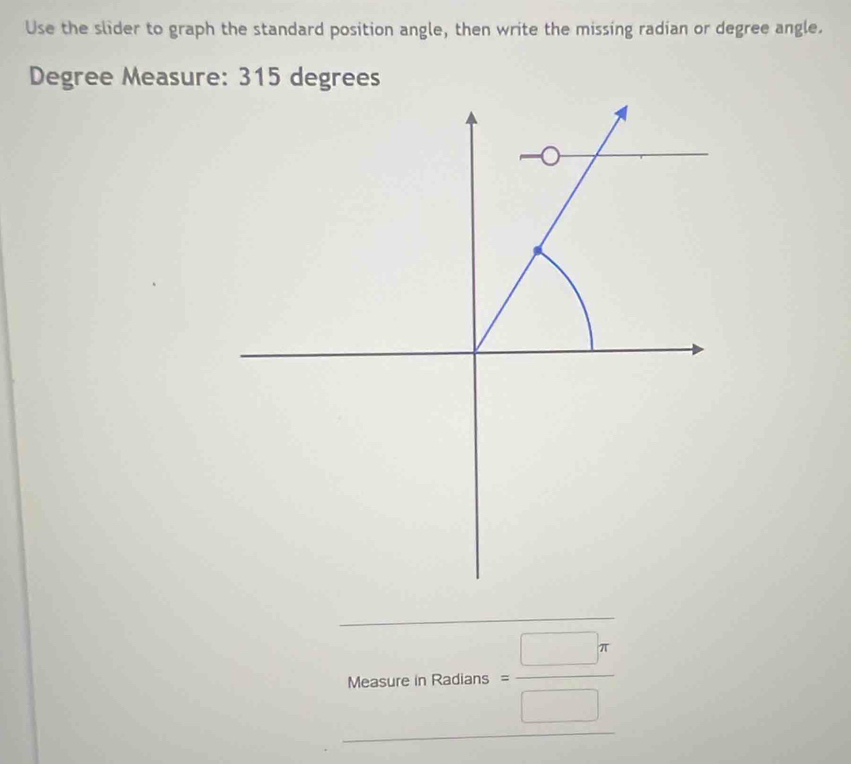 Use the slider to graph the standard position angle, then write the missing radian or degree angle.
Degree Measure: 315 degrees
MeasuenRartins= □ π /□  