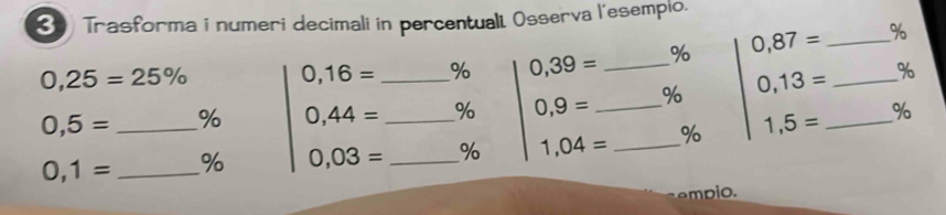 Trasforma i numeri decimali in percentualt Osserva l'esempio.
0,25=25% 0,16= _ % 0,39= _ % 0,87= _ _ %
0,5= % 0,44= % 0,9= _ % 0,13= %
0,1= __ % 0,03= _ _% 1,04= _% 1,5= _ 
% 
empio.